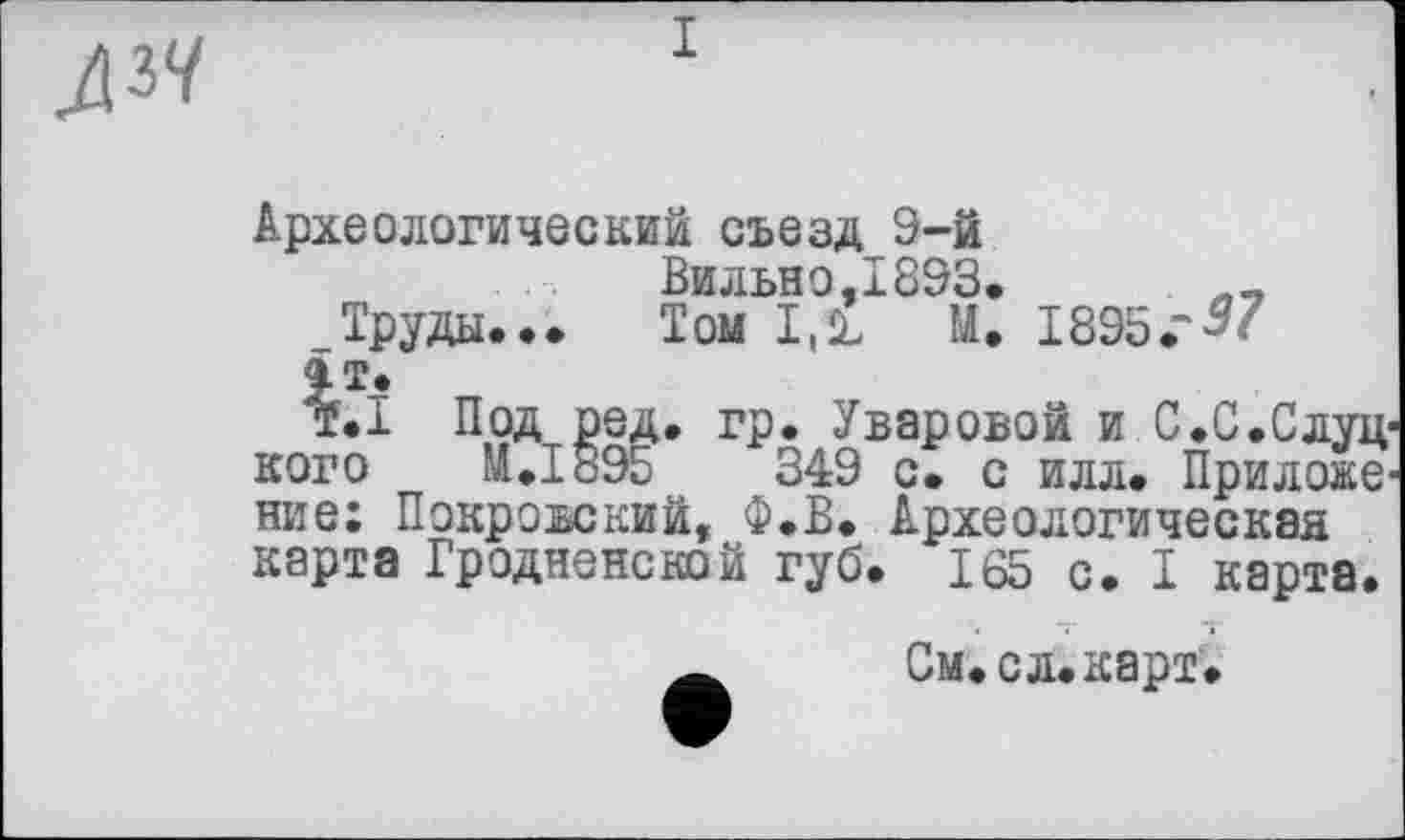 ﻿Археологический съезд 9-й
Вильно,1893. Л_
_Труды... Том I.1L М. 1895.“
£Т.
т.Т Под ред. гр. Уваровой и С.С.Слуц1 кого И.1895	349 с. с илл. Прилове'
ние: Покровский, Ф.В. Археологическая карта Гродненской губ. 165 с. I карта.
См.с л. карт.